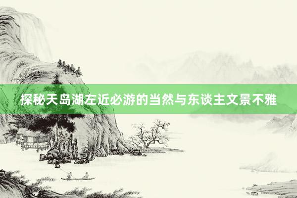 探秘天岛湖左近必游的当然与东谈主文景不雅